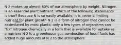 N 2 makes up almost 80% of our atmosphere by weight. Nitrogen is an essential plant nutrient. Which of the following statements is true? Because N is so easily available, it is never a limiting nutrient for plant growth N 2 is a form of nitrogen that cannot be assimilated by most plants; only a few types of organisms can "fix" nitrogen chemically in a form that is available for uptake as a nutrient N 2 is a greenhouse gas combustion of fossil fuels has added huge amounts of N 2 to the atmosphere