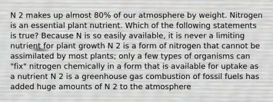 N 2 makes up almost 80% of our atmosphere by weight. Nitrogen is an essential plant nutrient. Which of the following statements is true? Because N is so easily available, it is never a limiting nutrient for plant growth N 2 is a form of nitrogen that cannot be assimilated by most plants; only a few types of organisms can "fix" nitrogen chemically in a form that is available for uptake as a nutrient N 2 is a greenhouse gas combustion of fossil fuels has added huge amounts of N 2 to the atmosphere