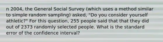 n 2004, the General Social Survey (which uses a method similar to simple random sampling) asked, "Do you consider yourself athletic?" For this question, 255 people said that that they did out of 2373 randomly selected people. What is the standard error of the confidence interval?