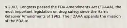 n 2007, Congress passed the FDA Amendments Act (FDAAA), the most important legislation on drug safety since the Harris-Kefauver Amendments of 1962. The FDAAA expands the mission of the FDA to