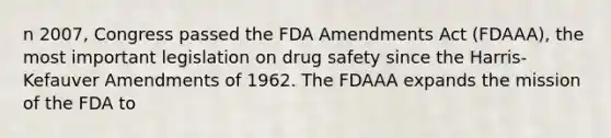 n 2007, Congress passed the FDA Amendments Act (FDAAA), the most important legislation on drug safety since the Harris-Kefauver Amendments of 1962. The FDAAA expands the mission of the FDA to