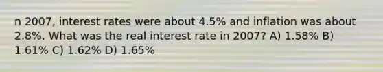 n 2007, interest rates were about 4.5% and inflation was about 2.8%. What was the real interest rate in 2007? A) 1.58% B) 1.61% C) 1.62% D) 1.65%