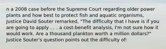 n a 2008 case before the Supreme Court regarding older power plants and how best to protect fish and aquatic organisms, Justice David Souter remarked, "The difficulty that I have is if you are going to apply . . . a cost-benefit analysis, I'm not sure how it would work. Are a thousand plankton worth a million dollars?" Justice Souter's question points out the difficulty of: