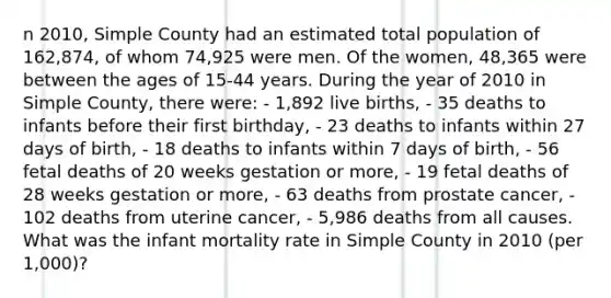 n 2010, Simple County had an estimated total population of 162,874, of whom 74,925 were men. Of the women, 48,365 were between the ages of 15-44 years. During the year of 2010 in Simple County, there were: - 1,892 live births, - 35 deaths to infants before their first birthday, - 23 deaths to infants within 27 days of birth, - 18 deaths to infants within 7 days of birth, - 56 fetal deaths of 20 weeks gestation or more, - 19 fetal deaths of 28 weeks gestation or more, - 63 deaths from prostate cancer, - 102 deaths from uterine cancer, - 5,986 deaths from all causes. What was the infant mortality rate in Simple County in 2010 (per 1,000)?