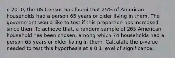 n 2010, the US Census has found that 25% of American households had a person 65 years or older living in them. The government would like to test if this proportion has increased since then. To achieve that, a random sample of 265 American household has been chosen, among which 74 households had a person 65 years or older living in them. Calculate the p-value needed to test this hypothesis at a 0.1 level of significance.