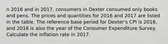 n 2016 and in​ 2017, consumers in Dexter consumed only books and pens. The prices and quantities for 2016 and 2017 are listed in the table. The reference base period for​ Dexter's CPI is​ 2016, and 2016 is also the year of the Consumer Expenditure Survey. Calculate the inflation rate in 2017.