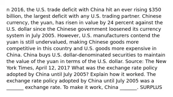 n​ 2016, the U.S. trade deficit with China hit an ever rising​ 350 billion, the largest deficit with any U.S. trading partner. Chinese​ currency, the​ yuan, has risen in value by 24 percent against the U.S. dollar since the Chinese government loosened its currency system in July 2005.​ However, U.S. manufacturers contend the yuan is still​ undervalued, making Chinese goods more competitive in this country and U.S. goods more expensive in China. China buys U.S.​ dollar-denominated securities to maintain the value of the yuan in terms of the U.S. dollar. ​Source: The New York Times​, April​ 12, 2017 What was the exchange rate policy adopted by China until July​ 2005? Explain how it worked. The exchange rate policy adopted by China until July 2005 was a​ _______ exchange rate. To make it​ work, China​ _______. SURPLUS