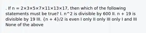 . If n = 2×3×5×7×11×13×17, then which of the following statements must be true? I. n^2 is divisible by 600 II. n + 19 is divisible by 19 III. (n + 4)/​2​​​ is even I only II only III only I and III None of the above