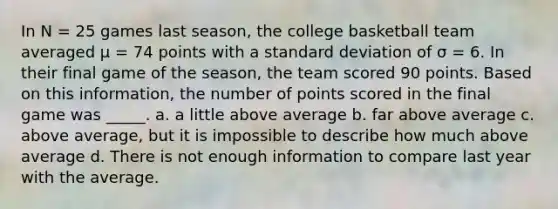 In N = 25 games last season, the college basketball team averaged μ = 74 points with a standard deviation of σ = 6. In their final game of the season, the team scored 90 points. Based on this information, the number of points scored in the final game was _____. a. a little above average b. far above average c. above average, but it is impossible to describe how much above average d. There is not enough information to compare last year with the average.