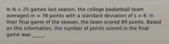 In N = 25 games last season, the college basketball team averaged m = 76 points with a standard deviation of s = 6. In their final game of the season, the team scored 89 points. Based on this information, the number of points scored in the final game was _____.