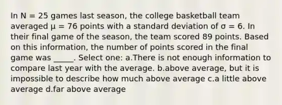 In N = 25 games last season, the college basketball team averaged µ = 76 points with a standard deviation of σ = 6. In their final game of the season, the team scored 89 points. Based on this information, the number of points scored in the final game was _____. Select one: a.There is not enough information to compare last year with the average. b.above average, but it is impossible to describe how much above average c.a little above average d.far above average