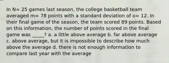 In N= 25 games last season, the college basketball team averaged m= 78 points with a standard deviation of o= 12. In their final game of the season, the team scored 89 points. Based on this information, the number of points scored in the final game was _____? a. a little above average b. far above average c. above average, but it is impossible to describe how much above the average d. there is not enough information to compare last year with the average