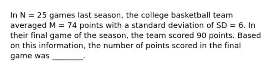 In N = 25 games last season, the college basketball team averaged M = 74 points with a <a href='https://www.questionai.com/knowledge/kqGUr1Cldy-standard-deviation' class='anchor-knowledge'>standard deviation</a> of SD = 6. In their final game of the season, the team scored 90 points. Based on this information, the number of points scored in the final game was ________.