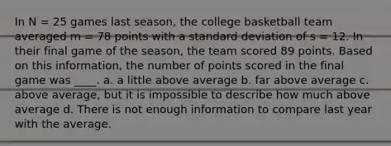 In N = 25 games last season, the college basketball team averaged m = 78 points with a standard deviation of s = 12. In their final game of the season, the team scored 89 points. Based on this information, the number of points scored in the final game was ____. a. a little above average b. far above average c. above average, but it is impossible to describe how much above average d. There is not enough information to compare last year with the average.