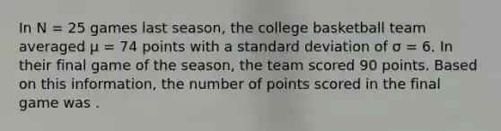 In N = 25 games last season, the college basketball team averaged μ = 74 points with a <a href='https://www.questionai.com/knowledge/kqGUr1Cldy-standard-deviation' class='anchor-knowledge'>standard deviation</a> of σ = 6. In their final game of the season, the team scored 90 points. Based on this information, the number of points scored in the final game was .