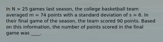 In N = 25 games last season, the college basketball team averaged m = 74 points with a <a href='https://www.questionai.com/knowledge/kqGUr1Cldy-standard-deviation' class='anchor-knowledge'>standard deviation</a> of s = 6. In their final game of the season, the team scored 90 points. Based on this information, the number of points scored in the final game was ____.