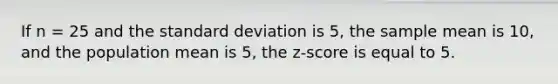 If n = 25 and the <a href='https://www.questionai.com/knowledge/kqGUr1Cldy-standard-deviation' class='anchor-knowledge'>standard deviation</a> is 5, the sample mean is 10, and the population mean is 5, the z-score is equal to 5.