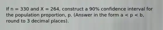 If n = 330 and X = 264, construct a 90% confidence interval for the population proportion, p. (Answer in the form a < p < b, round to 3 decimal places).