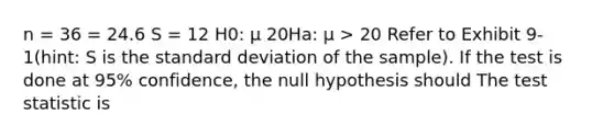 n = 36 = 24.6 S = 12 H0: μ 20Ha: μ > 20 Refer to Exhibit 9-1(hint: S is the <a href='https://www.questionai.com/knowledge/kqGUr1Cldy-standard-deviation' class='anchor-knowledge'>standard deviation</a> of the sample). If the test is done at 95% confidence, the null hypothesis should <a href='https://www.questionai.com/knowledge/kzeQt8hpQB-the-test-statistic' class='anchor-knowledge'>the test statistic</a> is