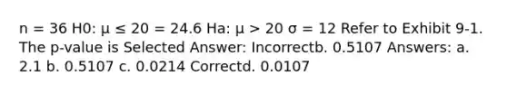 n = 36 H0: μ ≤ 20 = 24.6 Ha: μ > 20 σ = 12 Refer to Exhibit 9-1. The p-value is Selected Answer: Incorrectb. 0.5107 Answers: a. 2.1 b. 0.5107 c. 0.0214 Correctd. 0.0107