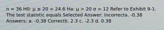 n = 36 H0: μ ≤ 20 = 24.6 Ha: μ > 20 σ = 12 Refer to Exhibit 9-1. The test statistic equals Selected Answer: Incorrecta. -0.38 Answers: a. -0.38 Correctb. 2.3 c. -2.3 d. 0.38