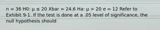 n = 36 H0: μ ≤ 20 Xbar = 24.6 Ha: μ > 20 σ = 12 Refer to Exhibit 9-1. If the test is done at a .05 level of significance, the null hypothesis should