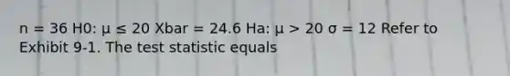 n = 36 H0: μ ≤ 20 Xbar = 24.6 Ha: μ > 20 σ = 12 Refer to Exhibit 9-1. <a href='https://www.questionai.com/knowledge/kzeQt8hpQB-the-test-statistic' class='anchor-knowledge'>the test statistic</a> equals