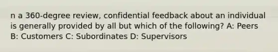 n a 360-degree review, confidential feedback about an individual is generally provided by all but which of the following? A: Peers B: Customers C: Subordinates D: Supervisors