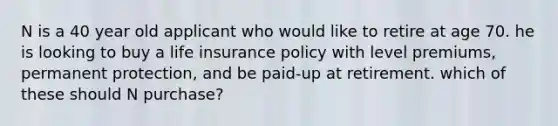 N is a 40 year old applicant who would like to retire at age 70. he is looking to buy a life insurance policy with level premiums, permanent protection, and be paid-up at retirement. which of these should N purchase?