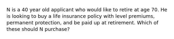 N is a 40 year old applicant who would like to retire at age 70. He is looking to buy a life insurance policy with level premiums, permanent protection, and be paid up at retirement. Which of these should N purchase?