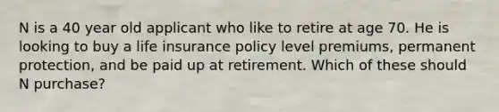 N is a 40 year old applicant who like to retire at age 70. He is looking to buy a life insurance policy level premiums, permanent protection, and be paid up at retirement. Which of these should N purchase?