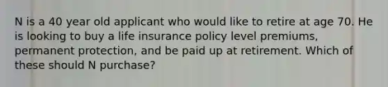 N is a 40 year old applicant who would like to retire at age 70. He is looking to buy a life insurance policy level premiums, permanent protection, and be paid up at retirement. Which of these should N purchase?