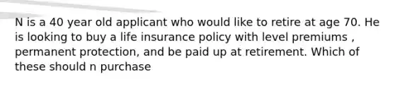 N is a 40 year old applicant who would like to retire at age 70. He is looking to buy a life insurance policy with level premiums , permanent protection, and be paid up at retirement. Which of these should n purchase