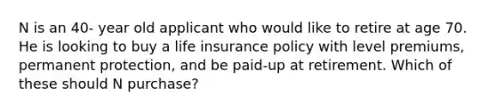 N is an 40- year old applicant who would like to retire at age 70. He is looking to buy a life insurance policy with level premiums, permanent protection, and be paid-up at retirement. Which of these should N purchase?