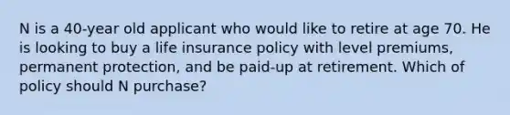 N is a 40-year old applicant who would like to retire at age 70. He is looking to buy a life insurance policy with level premiums, permanent protection, and be paid-up at retirement. Which of policy should N purchase?