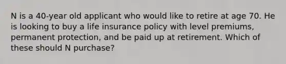 N is a 40-year old applicant who would like to retire at age 70. He is looking to buy a life insurance policy with level premiums, permanent protection, and be paid up at retirement. Which of these should N purchase?