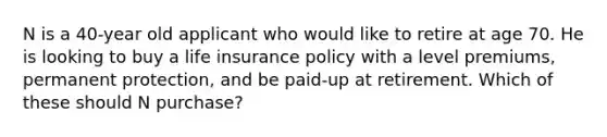 N is a 40-year old applicant who would like to retire at age 70. He is looking to buy a life insurance policy with a level premiums, permanent protection, and be paid-up at retirement. Which of these should N purchase?