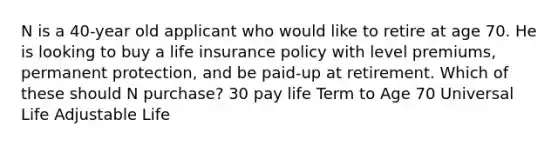 N is a 40-year old applicant who would like to retire at age 70. He is looking to buy a life insurance policy with level premiums, permanent protection, and be paid-up at retirement. Which of these should N purchase? 30 pay life Term to Age 70 Universal Life Adjustable Life