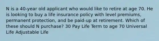 N is a 40-year old applicant who would like to retire at age 70. He is looking to buy a life insurance policy with level premiums, permanent protection, and be paid-up at retirement. Which of these should N purchase? 30 Pay Life Term to age 70 Universal Life Adjustable Life