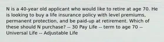 N is a 40-year old applicant who would like to retire at age 70. He is looking to buy a life insurance policy with level premiums, permanent protection, and be paid-up at retirement. Which of these should N purchase? -- 30 Pay Life -- term to age 70 -- Universal Life -- Adjustable Life