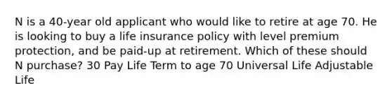 N is a 40-year old applicant who would like to retire at age 70. He is looking to buy a life insurance policy with level premium protection, and be paid-up at retirement. Which of these should N purchase? 30 Pay Life Term to age 70 Universal Life Adjustable Life