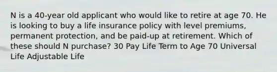 N is a 40-year old applicant who would like to retire at age 70. He is looking to buy a life insurance policy with level premiums, permanent protection, and be paid-up at retirement. Which of these should N purchase? 30 Pay Life Term to Age 70 Universal Life Adjustable Life