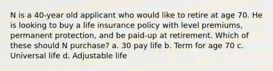 N is a 40-year old applicant who would like to retire at age 70. He is looking to buy a life insurance policy with level premiums, permanent protection, and be paid-up at retirement. Which of these should N purchase? a. 30 pay life b. Term for age 70 c. Universal life d. Adjustable life