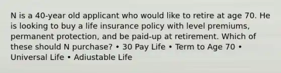 N is a 40-year old applicant who would like to retire at age 70. He is looking to buy a life insurance policy with level premiums, permanent protection, and be paid-up at retirement. Which of these should N purchase? • 30 Pay Life • Term to Age 70 • Universal Life • Adiustable Life