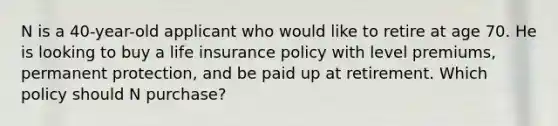 N is a 40-year-old applicant who would like to retire at age 70. He is looking to buy a life insurance policy with level premiums, permanent protection, and be paid up at retirement. Which policy should N purchase?