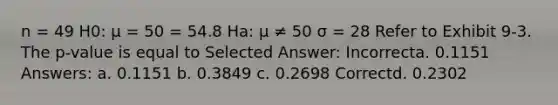 n = 49 H0: μ = 50 = 54.8 Ha: μ ≠ 50 σ = 28 Refer to Exhibit 9-3. The p-value is equal to Selected Answer: Incorrecta. 0.1151 Answers: a. 0.1151 b. 0.3849 c. 0.2698 Correctd. 0.2302