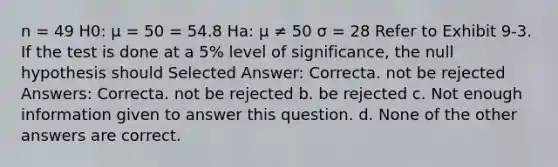 n = 49 H0: μ = 50 = 54.8 Ha: μ ≠ 50 σ = 28 Refer to Exhibit 9-3. If the test is done at a 5% level of significance, the null hypothesis should Selected Answer: Correcta. not be rejected Answers: Correcta. not be rejected b. be rejected c. Not enough information given to answer this question. d. None of the other answers are correct.