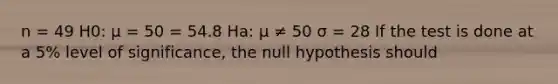 n = 49 H0: μ = 50 = 54.8 Ha: μ ≠ 50 σ = 28 If the test is done at a 5% level of significance, the null hypothesis should