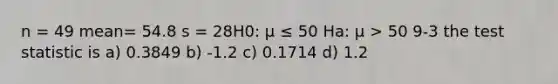 n = 49 mean= 54.8 s = 28H0: μ ≤ 50 Ha: μ > 50 9-3 <a href='https://www.questionai.com/knowledge/kzeQt8hpQB-the-test-statistic' class='anchor-knowledge'>the test statistic</a> is a) 0.3849 b) -1.2 c) 0.1714 d) 1.2