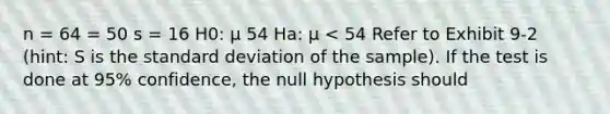 n = 64 = 50 s = 16 H0: μ 54 Ha: μ < 54 Refer to Exhibit 9-2 (hint: S is the <a href='https://www.questionai.com/knowledge/kqGUr1Cldy-standard-deviation' class='anchor-knowledge'>standard deviation</a> of the sample). If the test is done at 95% confidence, the null hypothesis should